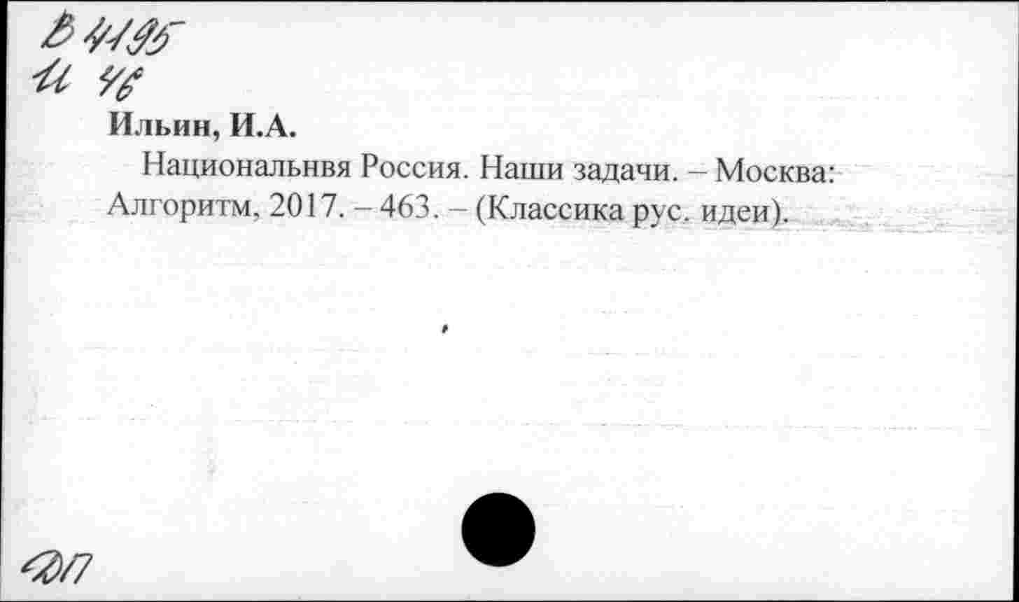 ﻿Ильин, И.А.
Национальнвя Россия. Наши задачи. - Москва: Алгоритм, 2017. - 463. - (Классика рус. идеи).